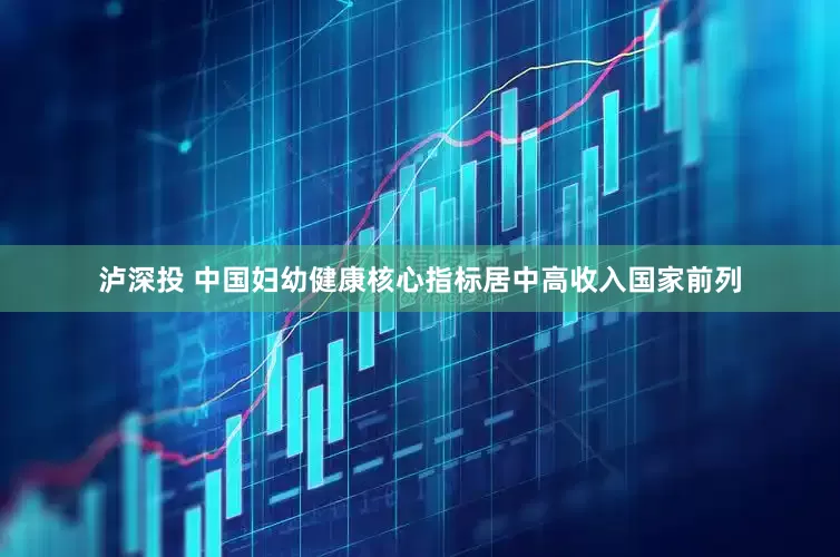 泸深投 中国妇幼健康核心指标居中高收入国家前列