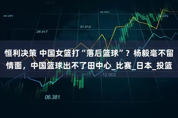 恒利决策 中国女篮打“落后篮球”？杨毅毫不留情面，中国篮球出不了田中心_比赛_日本_投篮