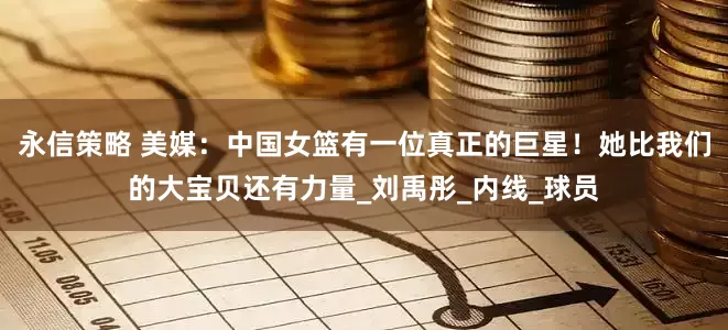 永信策略 美媒：中国女篮有一位真正的巨星！她比我们的大宝贝还有力量_刘禹彤_内线_球员