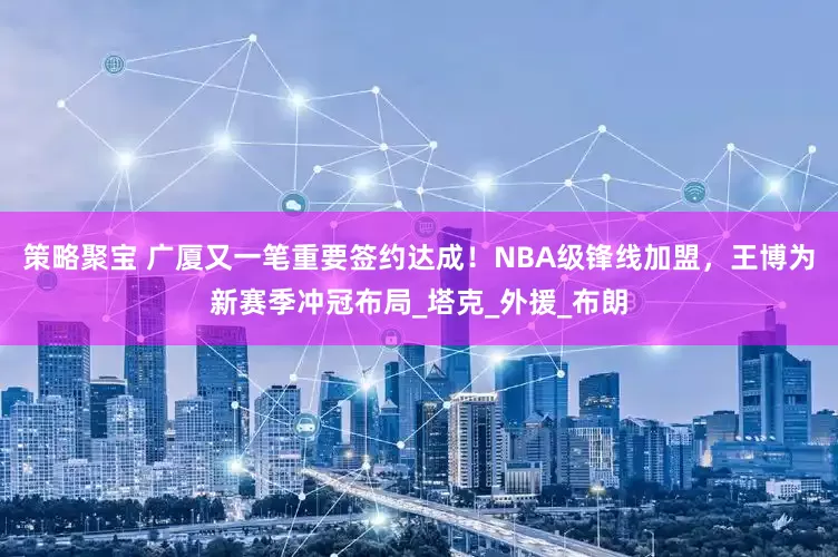 策略聚宝 广厦又一笔重要签约达成！NBA级锋线加盟，王博为新赛季冲冠布局_塔克_外援_布朗