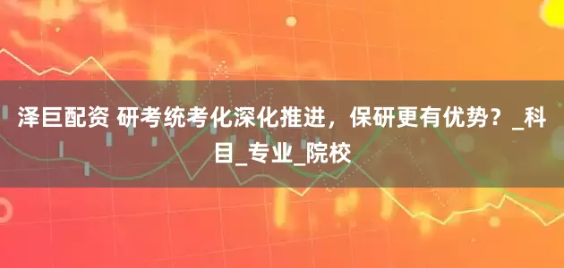 泽巨配资 研考统考化深化推进，保研更有优势？_科目_专业_院校