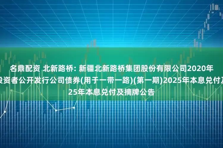 名鼎配资 北新路桥: 新疆北新路桥集团股份有限公司2020年面向合格投资者公开发行公司债券(用于一带一路)(第一期)2025年本息兑付及摘牌公告