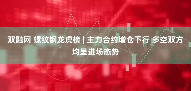 双融网 螺纹钢龙虎榜 | 主力合约增仓下行 多空双方均呈进场态势