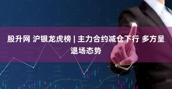 股升网 沪银龙虎榜 | 主力合约减仓下行 多方呈退场态势