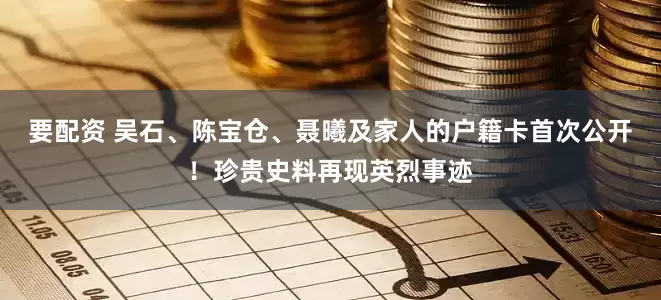 要配资 吴石、陈宝仓、聂曦及家人的户籍卡首次公开！珍贵史料再现英烈事迹