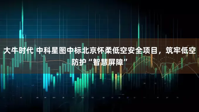 大牛时代 中科星图中标北京怀柔低空安全项目，筑牢低空防护“智慧屏障”