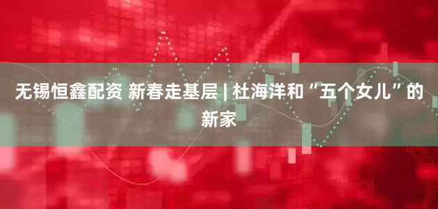 无锡恒鑫配资 新春走基层 | 杜海洋和“五个女儿”的新家