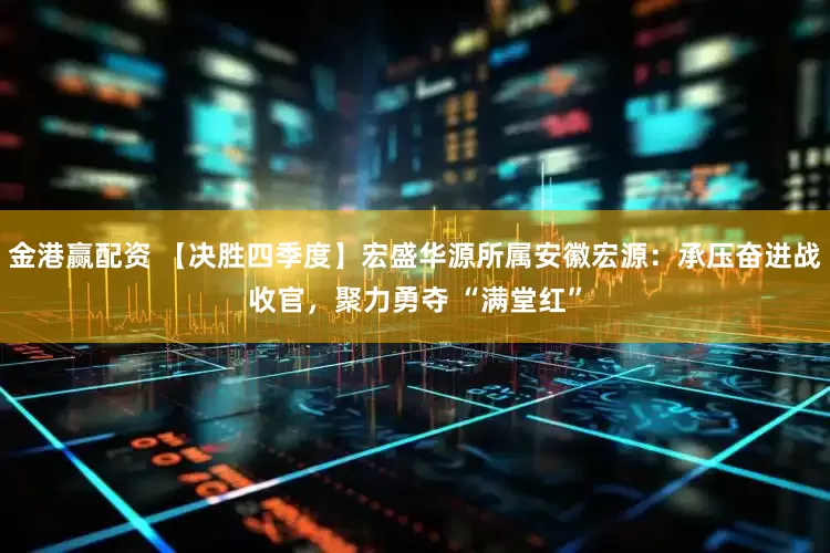 金港赢配资 【决胜四季度】宏盛华源所属安徽宏源：承压奋进战收官，聚力勇夺 “满堂红”