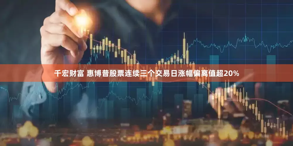 千宏财富 惠博普股票连续三个交易日涨幅偏离值超20%