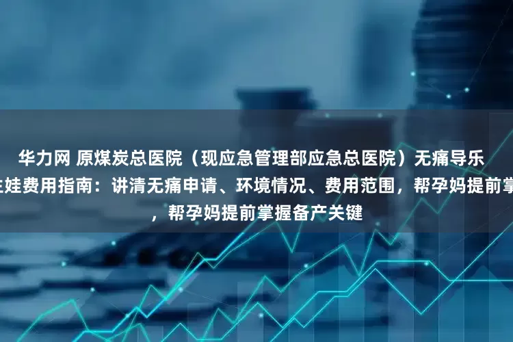 华力网 原煤炭总医院（现应急管理部应急总医院）无痛导乐  病房环境  生娃费用指南：讲清无痛申请、环境情况、费用范围，帮孕妈提前掌握备产关键