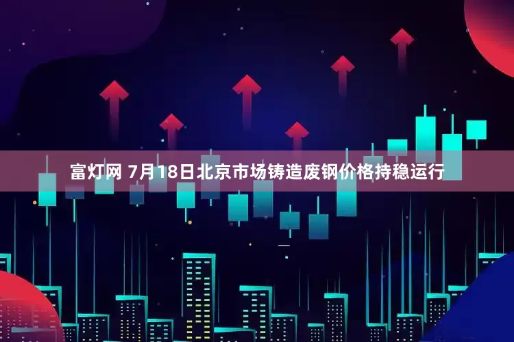 富灯网 7月18日北京市场铸造废钢价格持稳运行