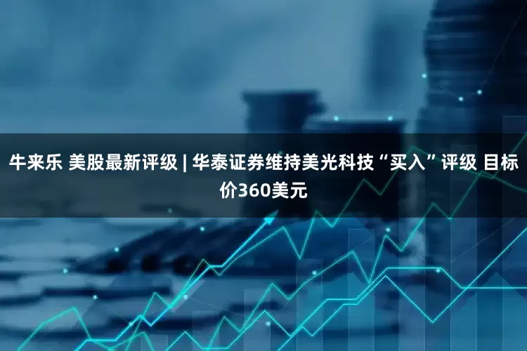 牛来乐 美股最新评级 | 华泰证券维持美光科技“买入”评级 目标价360美元